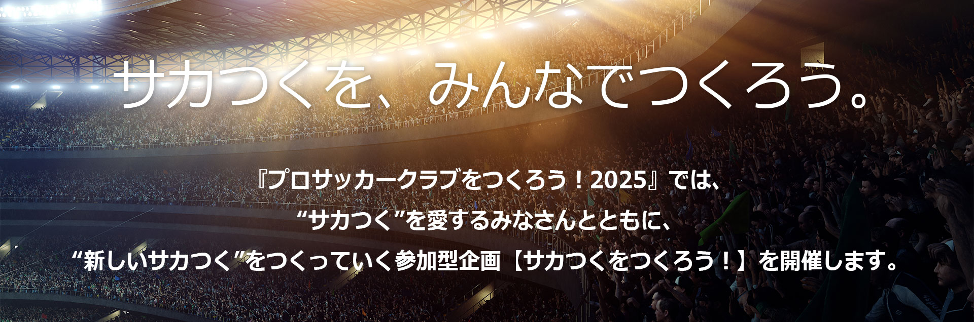 サカつくを、みんなでつくろう。『プロサッカークラブをつくろう！2025』では、
										【サカつくをつくろう！】を開催します。